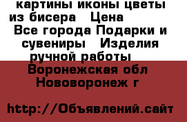 картины,иконы,цветы из бисера › Цена ­ 2 000 - Все города Подарки и сувениры » Изделия ручной работы   . Воронежская обл.,Нововоронеж г.